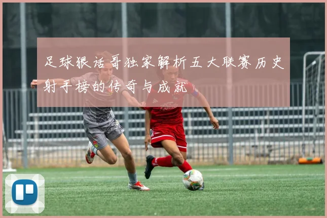 足球狠话哥独家解析五大联赛历史射手榜的传奇与成就