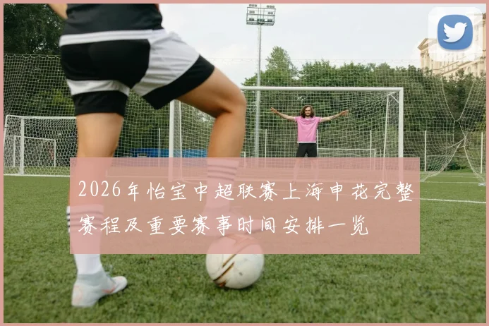 2026年怡宝中超联赛上海申花完整赛程及重要赛事时间安排一览