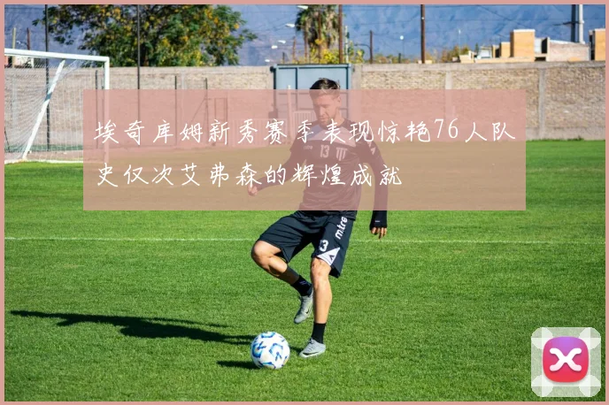 埃奇库姆新秀赛季表现惊艳76人队史仅次艾弗森的辉煌成就