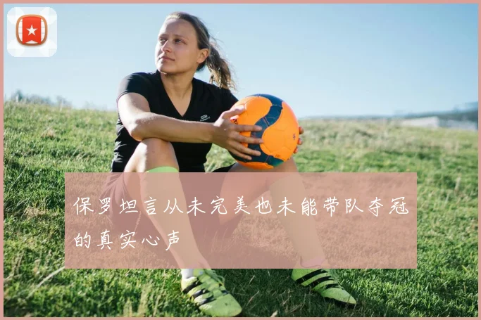 保罗坦言从未完美也未能带队夺冠的真实心声