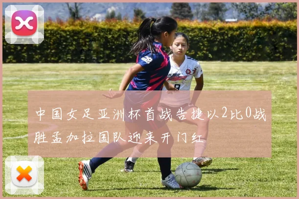 中国女足亚洲杯首战告捷以2比0战胜孟加拉国队迎来开门红