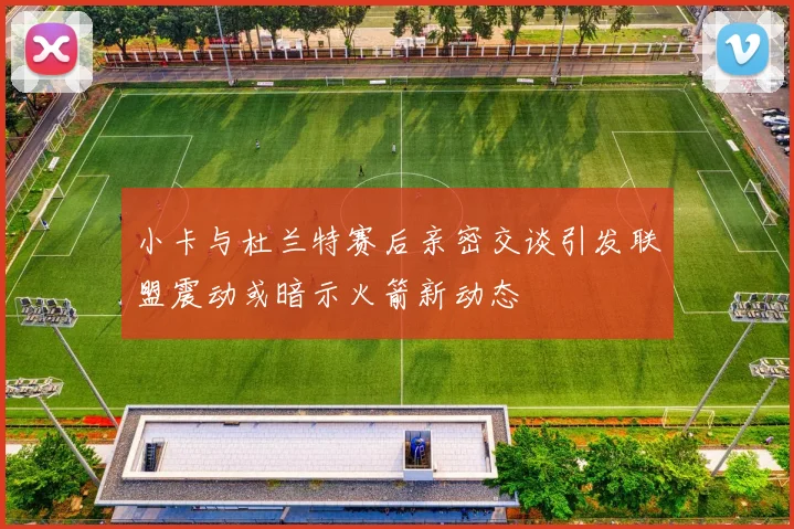 小卡与杜兰特赛后亲密交谈引发联盟震动或暗示火箭新动态