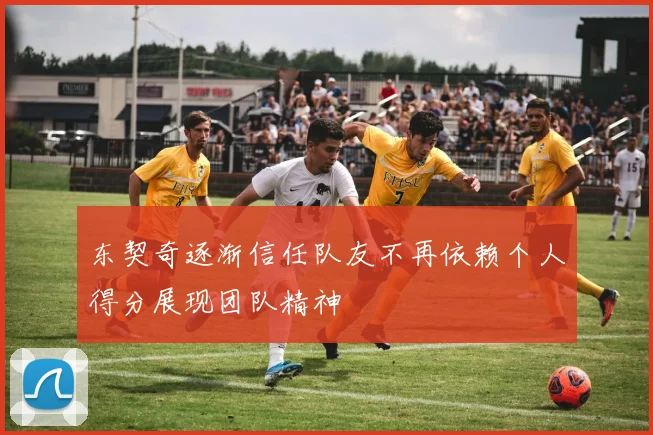 东契奇逐渐信任队友不再依赖个人得分展现团队精神