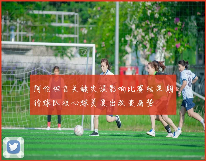 阿伦坦言关键失误影响比赛结果期待球队核心球员复出改变局势