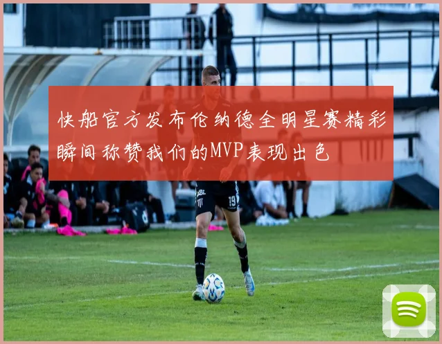 快船官方发布伦纳德全明星赛精彩瞬间称赞我们的MVP表现出色