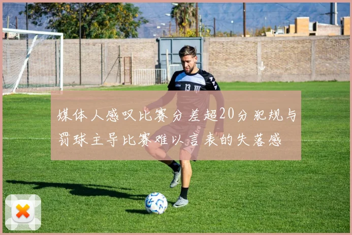 媒体人感叹比赛分差超20分犯规与罚球主导比赛难以言表的失落感